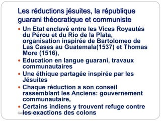 Les réductions jésuites, la république
guarani théocratique et communiste
Georges Bertin, 2012.
 Un Etat enclavé entre les Vices Royautés
du Pérou et du Rio de la Plata,
organisation inspirée de Bartolomeo de
Las Cases au Guatemala(1537) et Thomas
More (1516),
 Education en langue guarani, travaux
communautaires
 Une éthique partagée inspirée par les
Jésuites
 Chaque réduction a son conseil
rassemblant les Anciens: gouvernement
communautaire,
 Certains indiens y trouvent refuge contre
les exactions des colons
 