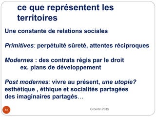 ce que représentent les
territoires
G Bertin 201512
Une constante de relations sociales
Primitives: perpétuité sûreté, attentes réciproques
Modernes : des contrats régis par le droit
ex. plans de développement
Post modernes: vivre au présent, une utopie?
esthétique , éthique et socialités partagées
des imaginaires partagés…
 