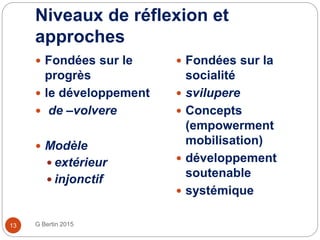 Niveaux de réflexion et
approches
G Bertin 201513
 Fondées sur le
progrès
 le développement
 de –volvere
 Modèle
 extérieur
 injonctif
 Fondées sur la
socialité
 svilupere
 Concepts
(empowerment
mobilisation)
 développement
soutenable
 systémique
 