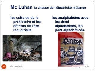 Mc Luhan la vitesse de l’électricité mélange
Porto Alegre. 11 2011Georges Bertin19
les cultures de la
préhistoire et les
détritus de l’ère
industrielle
les analphabètes avec
les demi
alphabétisés, les
post alphabétisés.
 
