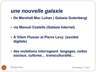 une nouvelle galaxie
Porto Alegre. 11 2011Georges Bertin22
 De Marshall Mac Luhan ( Galaxie Gutenberg)
 via Manuel Castells (Galaxie Internet)
 À Vilem Flusser et Pierre Levy: (société
digitale)
 des mutations interrogeant langages, codes
sociaux, cultures… transculturalité…
 