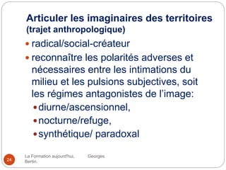 Articuler les imaginaires des territoires
(trajet anthropologique)
La Formation aujourd'hui, Georges
Bertin.24
 radical/social-créateur
 reconnaître les polarités adverses et
nécessaires entre les intimations du
milieu et les pulsions subjectives, soit
les régimes antagonistes de l’image:
diurne/ascensionnel,
nocturne/refuge,
synthétique/ paradoxal
 