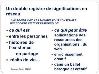 Un double registre de significations en
réseau
.
.
Georges Bertin, CNAM
 ce qui est
 entre les personnes
 histoires de
l’existence
en partage
 récits de vie…
 ce qui peut être
sollicitations des
ressources des
organisations , du
web
 enrichissement
créatif
 dans un ballet
baroque et créatif
"S'ASSOCIER AVEC LES PAUVRES POUR CONSTRUIRE
UNE SOCIETE JUSTE ET FRATERNELLE"
 