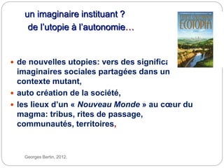 un imaginaire instituant ?
de l’utopie à l’autonomie…
Georges Bertin, 2012.
 de nouvelles utopies: vers des significations
imaginaires sociales partagées dans un
contexte mutant,
 auto création de la société,
 les lieux d’un « Nouveau Monde » au cœur du
magma: tribus, rites de passage,
communautés, territoires,
 
