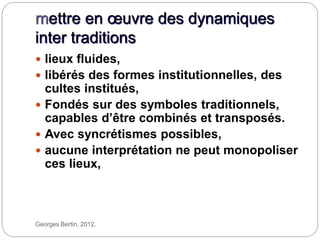 mettre en œuvre des dynamiques
inter traditions
Georges Bertin, 2012.
 lieux fluides,
 libérés des formes institutionnelles, des
cultes institués,
 Fondés sur des symboles traditionnels,
capables d’être combinés et transposés.
 Avec syncrétismes possibles,
 aucune interprétation ne peut monopoliser
ces lieux,
 