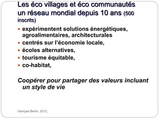 Les éco villages et éco communautés
un réseau mondial depuis 10 ans (500
inscrits)
Georges Bertin, 2012.
 expérimentent solutions énergétiques,
agroalimentaires, architecturales
 centrés sur l’économie locale,
 écoles alternatives,
 tourisme équitable,
 co-habitat,
Coopérer pour partager des valeurs incluant
un style de vie
 
