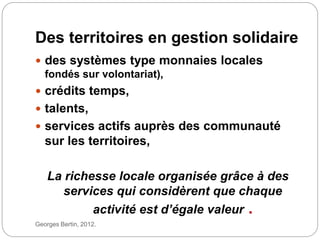 Georges Bertin, 2012.
Des territoires en gestion solidaire
 des systèmes type monnaies locales
fondés sur volontariat),
 crédits temps,
 talents,
 services actifs auprès des communauté
sur les territoires,
La richesse locale organisée grâce à des
services qui considèrent que chaque
activité est d’égale valeur .
 