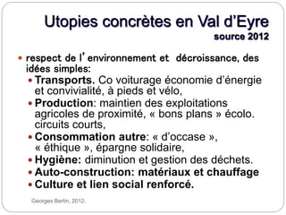Georges Bertin, 2012.
Utopies concrètes en Val d’Eyre
source 2012
 respect de l’environnement et décroissance, des
idées simples:
 Transports. Co voiturage économie d’énergie
et convivialité, à pieds et vélo,
 Production: maintien des exploitations
agricoles de proximité, « bons plans » écolo.
circuits courts,
 Consommation autre: « d’occase »,
« éthique », épargne solidaire,
 Hygiène: diminution et gestion des déchets.
 Auto-construction: matériaux et chauffage
 Culture et lien social renforcé.
 