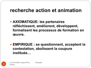 recherche action et animation
La Formation aujourd'hui, Georges
Bertin.36
 AXIOMATIQUE: les partenaires
réfléchissent, améliorent, développent,
formalisent les processus de formation en
œuvre.
 EMPIRIQUE : se questionnent, acceptent la
contestation, abolissent la coupure
instituée…
 