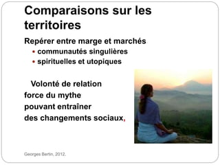 Comparaisons sur les
territoires
Georges Bertin, 2012.
Repérer entre marge et marchés
 communautés singulières
 spirituelles et utopiques
Volonté de relation
force du mythe
pouvant entraîner
des changements sociaux,
 