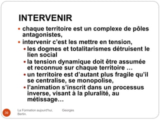 INTERVENIR
La Formation aujourd'hui, Georges
Bertin.39
 chaque territoire est un complexe de pôles
antagonistes,
 intervenir c’est les mettre en tension,
 les dogmes et totalitarismes détruisent le
lien social
 la tension dynamique doit être assumée
et reconnue sur chaque territoire …
 un territoire est d’autant plus fragile qu’il
se centralise, se monopolise,
 l’animation s’inscrit dans un processus
inverse, visant à la pluralité, au
métissage…
 