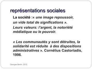 représentations sociales
Georges Bertin, 2012.
La société :« une image repoussoir,
un vide total de significations ».
Leurs valeurs: l’argent, la notoriété
médiatique ou le pouvoir.
« Les communautés y sont détruites, la
solidarité est réduite à des dispositions
administratives ». Cornélius Castoriadis,
1996.
 