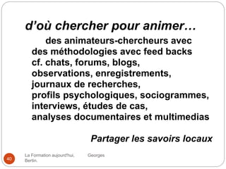 d’où chercher pour animer…
La Formation aujourd'hui, Georges
Bertin.40
des animateurs-chercheurs avec
des méthodologies avec feed backs
cf. chats, forums, blogs,
observations, enregistrements,
journaux de recherches,
profils psychologiques, sociogrammes,
interviews, études de cas,
analyses documentaires et multimedias
Partager les savoirs locaux
 