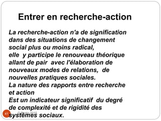 Entrer en recherche-action
G Bertin 201541
La recherche-action n'a de signification
dans des situations de changement
social plus ou moins radical,
elle y participe le renouveau théorique
allant de pair avec l'élaboration de
nouveaux modes de relations, de
nouvelles pratiques sociales.
La nature des rapports entre recherche
et action
Est un indicateur significatif du degré
de complexité et de rigidité des
systèmes sociaux.
 