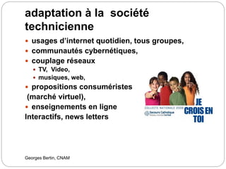 adaptation à la société
technicienne
Georges Bertin, CNAM
 usages d’internet quotidien, tous groupes,
 communautés cybernétiques,
 couplage réseaux
 TV, Video,
 musiques, web,
 propositions consuméristes
(marché virtuel),
 enseignements en ligne
Interactifs, news letters
 
