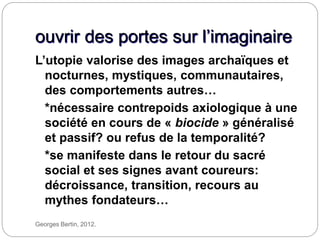 Georges Bertin, 2012.
ouvrir des portes sur l’imaginaire
L’utopie valorise des images archaïques et
nocturnes, mystiques, communautaires,
des comportements autres…
*nécessaire contrepoids axiologique à une
société en cours de « biocide » généralisé
et passif? ou refus de la temporalité?
*se manifeste dans le retour du sacré
social et ses signes avant coureurs:
décroissance, transition, recours au
mythes fondateurs…
 