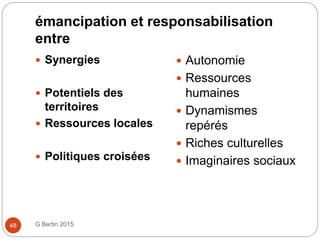 émancipation et responsabilisation
entre
G Bertin 201548
 Synergies
 Potentiels des
territoires
 Ressources locales
 Politiques croisées
 Autonomie
 Ressources
humaines
 Dynamismes
repérés
 Riches culturelles
 Imaginaires sociaux
 