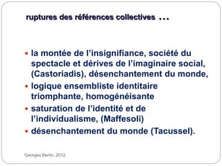 ruptures des références collectives …
Georges Bertin, 2012.
 la montée de l’insignifiance, société du
spectacle et dérives de l’imaginaire social,
(Castoriadis), désenchantement du monde,
 logique ensembliste identitaire
triomphante, homogénéisante
 saturation de l’identité et de
l’individualisme, (Maffesoli)
 désenchantement du monde (Tacussel).
 