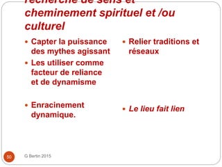 recherche de sens et
cheminement spirituel et /ou
culturel
G Bertin 201550
 Capter la puissance
des mythes agissant
 Les utiliser comme
facteur de reliance
et de dynamisme
 Enracinement
dynamique.
 Relier traditions et
réseaux
 Le lieu fait lien
 