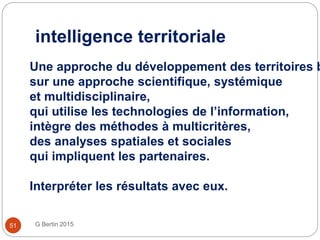 intelligence territoriale
G Bertin 201551
Une approche du développement des territoires b
sur une approche scientifique, systémique
et multidisciplinaire,
qui utilise les technologies de l’information,
intègre des méthodes à multicritères,
des analyses spatiales et sociales
qui impliquent les partenaires.
Interpréter les résultats avec eux.
 