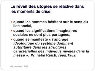 Le réveil des utopies se réactive dans
les moments de crise
Georges Bertin, 2012.
 quand les hommes hésitent sur le sens du
lien social,
 quand les significations imaginaires
sociales ne sont plus partagées,
 quand se manifeste « l’ancrage
idéologique du système dominant
autoritaire dans les structures
caractérielles des individus nivelés dans la
masse ». Wilhelm Reich, rééd.1982.
 