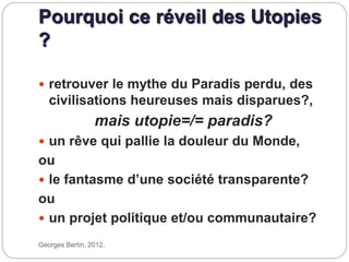 Pourquoi ce réveil des Utopies
?
Georges Bertin, 2012.
 retrouver le mythe du Paradis perdu, des
civilisations heureuses mais disparues?,
mais utopie=/= paradis?
 un rêve qui pallie la douleur du Monde,
ou
 le fantasme d’une société transparente?
ou
 un projet politique et/ou communautaire?
 