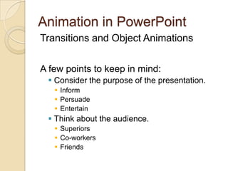 Animation in PowerPoint Transitions and Object Animations A few points to keep in mind: Consider the purpose of the presentation. Inform Persuade Entertain Think about the audience. Superiors Co-workers Friends 