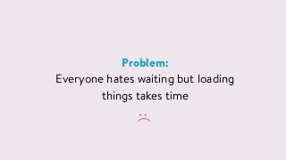 Problem:
Everyone hates waiting but loading
things takes time
:(
 