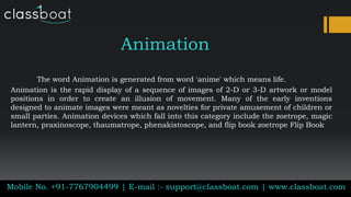 Animation
The word Animation is generated from word 'anime' which means life.
Animation is the rapid display of a sequence of images of 2-D or 3-D artwork or model
positions in order to create an illusion of movement. Many of the early inventions
designed to animate images were meant as novelties for private amusement of children or
small parties. Animation devices which fall into this category include the zoetrope, magic
lantern, praxinoscope, thaumatrope, phenakistoscope, and flip book zoetrope Flip Book
Mobile No. +91-7767904499 | E-mail :- support@classboat.com | www.classboat.com
 