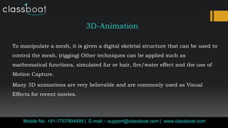 3D-Animation
To manipulate a mesh, it is given a digital skeletal structure that can be used to
control the mesh. (rigging) Other techniques can be applied such as
mathematical functions, simulated fur or hair, fire/water effect and the use of
Motion Capture.
Many 3D animations are very believable and are commonly used as Visual
Effects for recent movies.
Mobile No. +91-7767904499 | E-mail :- support@classboat.com | www.classboat.com
 
