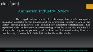 Animation Industry Review
Classboat.com
Mobile No. +91-7767904499 | E-mail :- support@classboat.com | www.classboat.com
The rapid advancement of technology has made computer
animation available to the masses and the animation industry is one of the
fastest growing industries. The demand for animated entertainment has
expanded with the increase in broadcasting hours by cable and satellite TV
along with the growing popularity of the Internet. Animated series/films can
now be enjoyed not only by kids but the family on the whole.
 