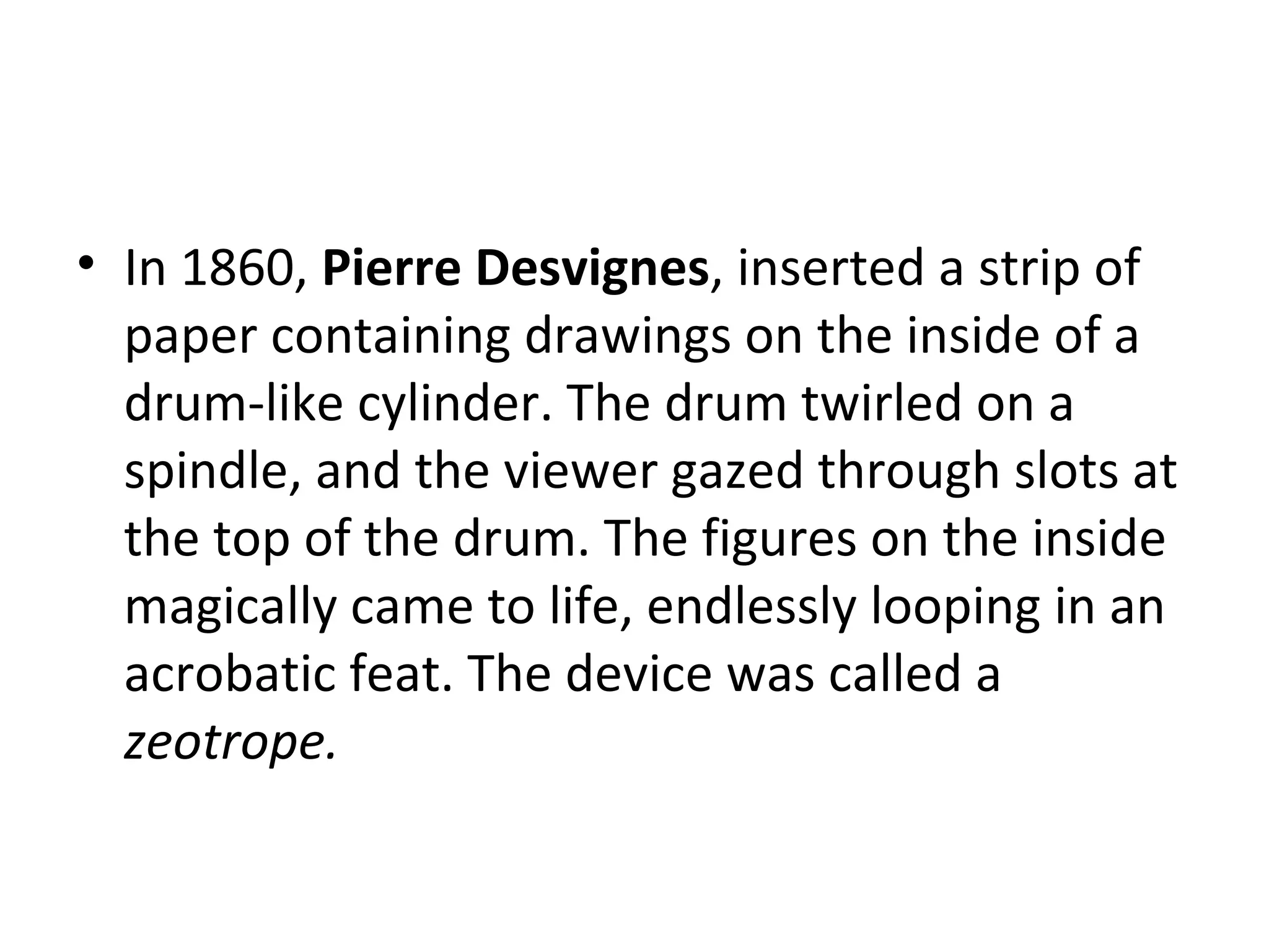 In 1860,  Pierre Desvignes , inserted a strip of paper containing drawings on the inside of a drum-like cylinder. The drum twirled on a spindle, and the viewer gazed through slots at the top of the drum. The figures on the inside magically came to life, endlessly looping in an acrobatic feat. The device was called a  zeotrope.   