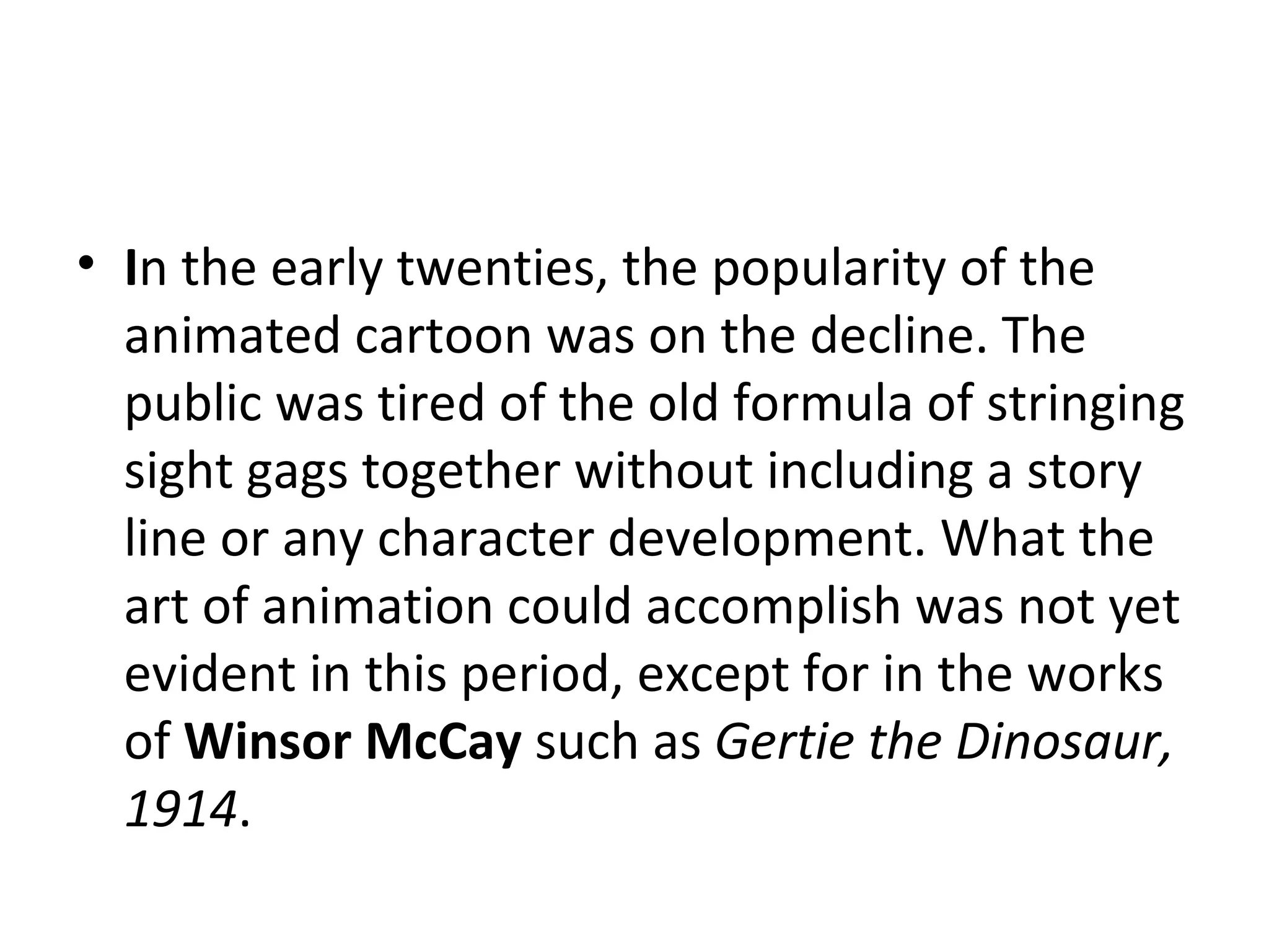 I n the early twenties, the popularity of the animated cartoon was on the decline. The public was tired of the old formula of stringing sight gags together without including a story line or any character development. What the art of animation could accomplish was not yet evident in this period, except for in the works of  Winsor McCay  such as  Gertie the Dinosaur, 1914 . 