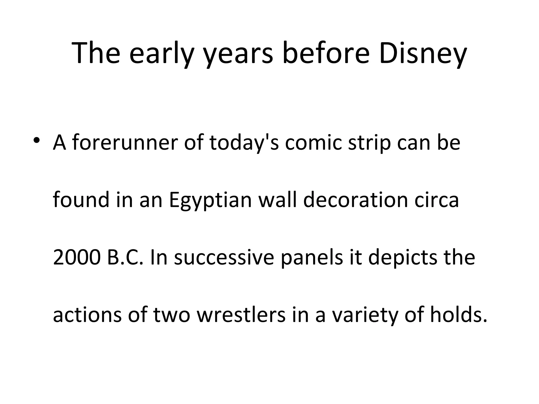 The early years before Disney A forerunner of today's comic strip can be found in an Egyptian wall decoration circa 2000 B.C. In successive panels it depicts the actions of two wrestlers in a variety of holds.  