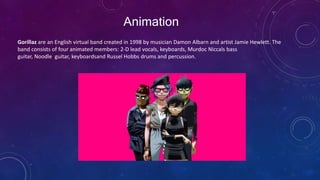 Animation
Gorillaz are an English virtual band created in 1998 by musician Damon Albarn and artist Jamie Hewlett. The
band consists of four animated members: 2-D lead vocals, keyboards, Murdoc Niccals bass
guitar, Noodle guitar, keyboardsand Russel Hobbs drums and percussion.
 