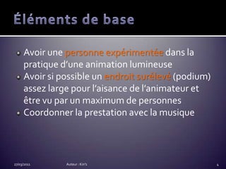 Éléments de baseAvoir une personne expérimentée dans la pratique d’une animation lumineuseAvoir si possible un endroit surélevé (podium) assez large pour l’aisance de l’animateur et être vu par un maximum de personnesCoordonner la prestation avec la musique27/03/2011Auteur : Kin's4