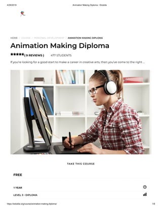 4/29/2019 Animation Making Diploma - Edukite
https://edukite.org/course/animation-making-diploma/ 1/8
HOME / COURSE / PERSONAL DEVELOPMENT / ANIMATION MAKING DIPLOMA
Animation Making Diploma
( 9 REVIEWS ) 477 STUDENTS
If you’re looking for a good start to make a career in creative arts, then you’ve come to the right …

FREE
1 YEAR
LEVEL 3 - DIPLOMA
TAKE THIS COURSE
 