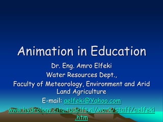 Animation in Education
Dr. Eng. Amro Elfeki
Water Resources Dept.,
Faculty of Meteorology, Environment and Arid
Land Agriculture
E-mail: aelfeki@Yahoo.com
www.hydrology.citg.tudelft.nl/work/staff/aelfeki
.htm
 
