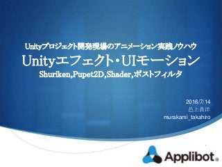 S
Unityプロジェクト開発現場のアニメーション実践ノウハウ
Unityエフェクト・UIモーション
Shuriken,Pupet2D,Shader,ポストフィルタ
2016/7/14
邑上貴洋
murakami_takahiro
 