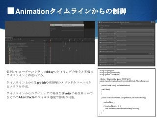 ■Animationタイムラインからの制御
個別のシェーダーのクラスでdelayのタイミングを使うと実機で
タイムラインと誤差がでる。
タイムライン上から別prefabや別階層のメソッドをコールでき
るクラスを作成。
タイムラインからのタイミングで特殊なShaderの再生停止がで
きるのでAfterEffectsのフィルタ感覚で作業が可能。
using UnityEngine;
using UnityEngine.Events;
using System.Collections;
//Auther Takahiro.Murakami 2015/12/21
public class AnimationEventControllerMethod : MonoBehaviour
{
public UnityEvent[] onPrefabMethod;
void Start()
{
}
public void OtherPrefabCallingMethod (int methodNum) {
methodNum--;
if (methodNum >= 0) {
this.onPrefabMethod[methodNum].Invoke();
}
}
}
 