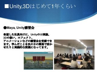 ■Unity,3Dはじめて1年くらい
●Maya, Unity講習会
希望した社員向けに、UnityのUI実装、
3Dの扱い、エフェクト、
アニメーションなどの講習会を受講でき
ます。学んだことを次の日の開発で活か
せたりと実践的な授業になってます。
 