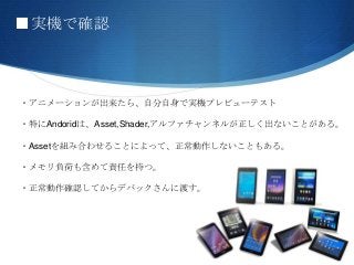 ■実機で確認
・アニメーションが出来たら、自分自身で実機プレビューテスト
・特にAndoridは、Asset,Shader,アルファチャンネルが正しく出ないことがある。
・Assetを組み合わせることによって、正常動作しないこともある。
・メモリ負荷も含めて責任を持つ。
・正常動作確認してからデバックさんに渡す。
 