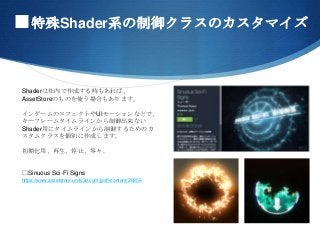 ■特殊Shader系の制御クラスのカスタマイズ
Shaderは社内で作成する時もあれば、
AssetStoreのものを使う場合もあります。
インゲームのエフェクトやUIモーションなどで、
キーフレームタイムラインから制御出来ない
Shader用にタイムラインから制御するためのカ
スタムクラスを個別に作成します。
初期化用、再生、停止、等々。
□Sinuous Sci-Fi Signs
https://www.assetstore.unity3d.com/jp/#!/content/26856
 