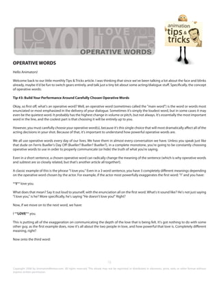 OPERATIVE WORDS 
Hello Animators! 
Welcome back to our little monthly Tips & Tricks article. I was thinking that since we've been talking a lot about the face and blinks 
already, maybe it'd be fun to switch gears entirely, and talk just a tiny bit about some acting/dialogue stuff. Specifically, the concept 
of operative words: 
Tip #3: Build Your Performance Around Carefully Chosen Operative Words 
Okay, so first off, what's an operative word? Well, an operative word (sometimes called the "main word") is the word or words most 
enunciated or most emphasized in the delivery of your dialogue. Sometimes it's simply the loudest word, but in some cases it may 
even be the quietest word. It probably has the highest change in volume or pitch, but not always. It's essentially the most important 
word in the line, and the coolest part is that choosing it will be entirely up to you. 
However, you must carefully choose your operative word(s), because it's this single choice that will most dramatically affect all of the 
acting decisions in your shot. Because of that, it's important to understand how powerful operative words are. 
We all use operative words every day of our lives. We have them in almost every conversation we have. Unless you speak just like 
that dude on Ferris Bueller's Day Off (Bueller? Bueller? Bueller?), in a complete monotone, you're going to be constantly choosing 
operative words to use in order to properly communicate (or hide) the truth of what you're saying. 
Even in a short sentence, a chosen operative word can radically change the meaning of the sentence (which is why operative words 
and subtext are so closely related, but that's another article all together!). 
A classic example of this is the phrase "I love you." Even in a 3 word sentence, you have 3 completely different meanings depending 
on the operative word chosen by the actor. For example, if the actor most powerfully exaggerates the first word: "I" and you have: 
**I** love you. 
What does that mean? Say it out loud to yourself, with the enunciation all on the first word. What's it sound like? He's not just saying 
"I love you," is he? More specifically, he's saying "He doesn't love you!" Right? 
Now, if we move on to the next word, we have: 
I **LOVE** you. 
This is putting all of the exaggeration on communicating the depth of the love that is being felt. It's got nothing to do with some 
other guy, as the first example does, now it's all about the two people in love, and how powerful that love is. Completely different 
meaning, right? 
Now onto the third word: 
15 
Copyright 2008 by AnimationMentor.com. All rights reserved. This ebook may not be reprinted or distributed in electronic, print, web, or other format without 
express written permission. 
 