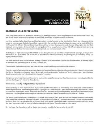 SPOTLIGHT YOUR EXPRESSIONS 
Hello there! Welcome back to yet another Animation Tip. Hopefully you aren't bored out of your minds yet, but honestly? Even if you 
are, I'm still having fun writing these down, so tough luck - you'll have to just put up with me for now. 
Last time, we talked a lot about faces and facial animation - mostly focusing on the idea that the face is one cohesive unit that 
we use to communicate. We talked about how important it is that you don't let your facial performance end up looking like it's a 
mishmash of 100 different sliders and controls, and instead how we must always push towards the goal of having the face feel like it 
is a single communication device controlled by a single brain. It's so easy, when given those 100 different facial controls, to end up 
with sections of the face that looks disconnected, disjointed, and unrelated to each other. 
And why do we fight so hard against that? Well, for one thing, it's going to look fake. It might *almost* look right, or maybe even 
90% realistic, but it's that final 10% that makes all the difference between something truly feeling alive, or something feeling just 
slightly robotic or creepy. 
The other reason we strive so hard towards creating a cohesive facial performance is for the sake of the audience. As with any aspect 
of animation, the overriding goal - at all times - is simply this: 
Communicate the emotions, actions, and ideas of scene as clearly and truly as possible to the audience. 
If you do a bunch of animation that is mechanically correct, has beautiful arcs, and some really nice timing, but it doesn't communicate 
the idea to the audience, what's the point? No one will care if our animation "looks pretty" if they miss the story point that they 
should have noticed, or can't identify with the character's emotion. 
Along those same lines, this month I wanted to touch on the idea of ensuring your facial expressions are correctly placed in the 
scene so that they aren't missed by the audience. 
With that said, here's Tip #4: Spotlight Your Expressions! 
There's probably no more important facet of your animation for the audience to immediately "read" and clearly understand than 
the facial performance. The first thing an audience is going to see is your character's eyes. The second thing is the character's overall 
face. The third might be the overall pose of the character, or, if the character is pointedly looking at something (or someone) in the 
scene, they'll probably look immediately from the character's eyes/face over to whatever has that character's interest. 
The point is, probably by frame 8 the audience is looking at your character's face. Why? Well, because they are there to be entertained! 
They want to feel involved in the story. They want to identify with the character's emotions or situation. I'm sure another day we'll 
get pretty deep into eye animation, but at the most basic level, people truly do look at eyes to discover emotion and truth - so the 
first place any audience will be looking, will almost always be the eyes of the main character in the scene. 
So - you know that the audience will be staring your character smack in the face, so what do you do? 
18 
Copyright 2008 by AnimationMentor.com. All rights reserved. This ebook may not be reprinted or distributed in electronic, print, web, or other format without 
express written permission. 
 
