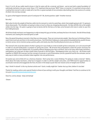 From #1 to #2, all you really need to know is that his spine will do a reversal, and boom - you've just built a great foundation of 
solid body mechanics into your scene! Now, it *IS* important that you know *WHY* there is a reversal. It's essential to know what's 
creating that reversal in order to really sell it, but this is a great example of one animation idea boiling down the essence of a variety 
of others into one key concept. 
So, guess what happens between pose #2 and pose #3? Ok, dumb question, right? Another reversal. 
But why? 
Well, when he lets the weight of that box settle into his stomach or onto his waist/hips, what's that weight going to do? It's going to 
shove downwards. The shoulders are going to relax as much as they can, dropping downwards. His hips will fall a bit as the weight 
settles into the legs. His spine is going to have to bend a bit for the box as his hips come forward a bit more in order to save him 
from falling forward. 
All of these body mechanics are happening in order to keep this guy on his feet, and keep the box in his hands. And all of these body 
mechanics are creating this reversed spine as well! 
Now, the great thing about reversals is that they can show power. They can communicate weight. Now that you're thinking of them, 
watch how much you see them in the world around you. You'll find them helping to create powerful baseball pitches, javelin throws, 
or tennis serves, not to mention jumps, pushes, pulls, and nearly any other forceful physical action you can think of. 
The reversal is the visual description of what is going on in your body as it tries to build up force and power, as it curls around itself 
in order to coil and build power, or prepare to spring into action. We all know that anticipations create the power necessary for 
many actions (if you don't believe this, try jumping without dropping your hips at all first!), and as do many other body mechanics, 
anticipations are a big part of what creates these reversals in the first place. Overlapping action, arcs, force, etc - all of these work 
together to CREATE the reversals, but the concept of reversals in and of themselves can be a powerful tool for the animator, and an 
easy way to meld so many animation ideas together into one performance. 
I'd caution you not to think of it as a shortcut, however. Don't jump into a scene thinking "I'm going to create a reversal." Rather, 
think about the body mechanics, what has to happen in order to sell the weight and action, and THEN look for opportunities to 
accentuate reversals and exaggerate the lines of action in the body to push that ever-elusive sense of weight even further! 
Hey! I think I'm done!!! Is this my shortest article ever? Gosh, it really might be! I better shut up, then, before it's too late! 
Thanks for reading, and an extra special thanks to those of you writing in with your thoughts and ideas! Feel free to continue to hit 
me up at tipsandtricks@animationmentor.com 
Have fun, and as always - keep animating!! 
-Shawn 
79 
Copyright 2008 by AnimationMentor.com. All rights reserved. This ebook may not be reprinted or distributed in electronic, print, web, or other format without 
express written permission. 
 
