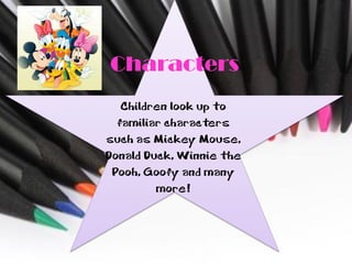 Characters
   Children look up to
  familiar characters
such as Mickey Mouse,
Donald Duck, Winnie the
 Pooh, Goofy and many
         more!
 