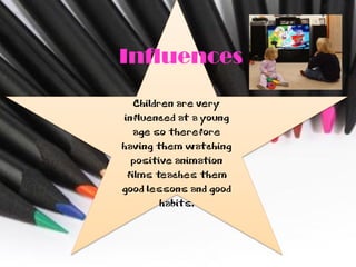 Influences
   Children are very
influenced at a young
   age so therefore
having them watching
  positive animation
 films teaches them
good lessons and good
         habits.
 