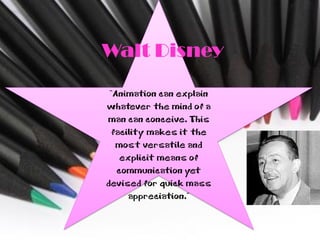 Walt Disney

 “Animation can explain
whatever the mind of a
man can conceive. This
 facility makes it the
  most versatile and
    explicit means of
   communication yet
devised for quick mass
     appreciation.”
 