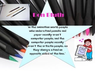 Don Bluth
“in the animation world, people
  who understand pencils and
      paper usually aren't
   computer people, and the
    computer people usually
aren't the artistic people, so
     they always stand on
  opposite sides of the line.”
 